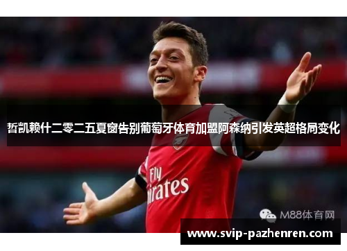 哲凯赖什二零二五夏窗告别葡萄牙体育加盟阿森纳引发英超格局变化