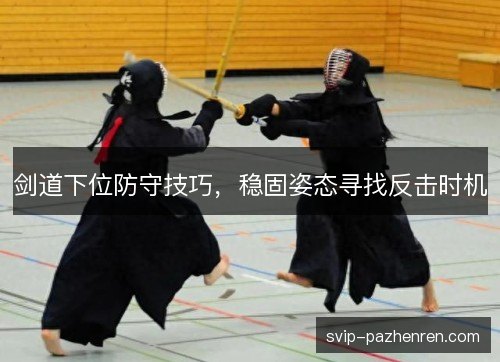 剑道下位防守技巧,稳固姿态寻找反击时机 剑道下位防守技巧,稳固姿态寻找反击时机