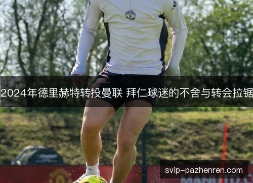 2024年德里赫特转投曼联 拜仁球迷的不舍与转会拉锯 2024年德里赫特转投曼联 拜仁球迷的不舍与转会拉锯